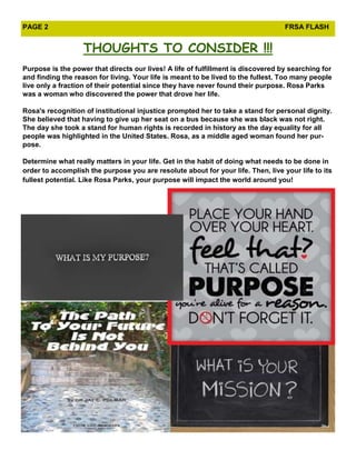 PAGE 2                                                                            FRSA FLASH


                   THOUGHTS TO CONSIDER !!!
Purpose is the power that directs our lives! A life of fulfillment is discovered by searching for
and finding the reason for living. Your life is meant to be lived to the fullest. Too many people
live only a fraction of their potential since they have never found their purpose. Rosa Parks
was a woman who discovered the power that drove her life.

Rosa's recognition of institutional injustice prompted her to take a stand for personal dignity.
She believed that having to give up her seat on a bus because she was black was not right.
The day she took a stand for human rights is recorded in history as the day equality for all
people was highlighted in the United States. Rosa, as a middle aged woman found her pur-
pose.

Determine what really matters in your life. Get in the habit of doing what needs to be done in
order to accomplish the purpose you are resolute about for your life. Then, live your life to its
fullest potential. Like Rosa Parks, your purpose will impact the world around you!
 