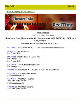 FRSA FLASH                                                                PAGE 8


 What’s Playing at the Movies?




                                          Post Theater
                                  Bldg 10725, North Riva Ridge
Admission is $4.50 for adults; $2.25 for children 6-11; FREE for children 5
                               and younger.
                      For more movie information, call 772-5571

 THU APR 12 - 1900 Act of Valor (R)       ALL SEATS FOR THIS SHOWING $1

 FRI APR 13 - 1900 Gone (PG-13)
 2130 Project X (R)

 SAT APR 14 - 1400 Dr. Seuss the Lorax (PG)
 1900 Gone (PG-13)
 2130 Project X (R)

 SUN APR 15 - 1400 Dr. Seuss the Lorax (PG)
 1700 Gone (PG-13)
  THU APR 19 - 1900 Project X     ALL SEATS FOR THIS SHOWING $1

  FRI APR 20 - 1900 John Carter (PG-13)
  2130 Silent House (R)

  SAT APR 21 – 1400 The Lorax (PG)
  1900 John Carter (PG-13)
  2130 Silent House (R)

  SUN APR 22 - 1400 The Lorax (PG)
  1700 John Carter (PG-13)
 