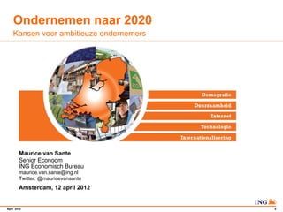 Ondernemen naar 2020
    Kansen voor ambitieuze ondernemers




        Maurice van Sante
        Senior Econoom
        ING Economisch Bureau
        maurice.van.sante@ing.nl
        Twitter: @mauricevansante
        Amsterdam, 12 april 2012


April 2012                               0
 