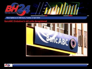 By Tawanda Musarurwa
HARARE – African Banking
Corporation of Zimbabwe
Limited (BancABC Zimba-
bwe)’s predecessor and
redundant units have been
struck off the register.
Typically, any company that
fails to submit annual returns
for more than two years may
be removed from the register
in terms of Section 320(4) of
the Companies Act (Chapter
24:03).
ABC Zimbabwe’s forerun-
ner FMB Holdings Limited,
and two of its now non-op-
erational entities, African
Banking Corporation Secu-
rities Limited and African
Banking Corporation Asset
Finance Limited have now
been officially deregis-
tered, announced registrar
of companies Ms Martha
Chakanyuka in General
Notice 63 of 2016.
At the time of deregistration,
the three entities had nomi-
nal capital of $2 000, $4 000
News Update as @ 1530 hours, Tuesday 12 April 2016
Feedback: bh24admin@zimpapers.co.zwEmail: bh24feedback@zimpapers.co.zw
BancABC Zimbabwe’s old units deregistered
 