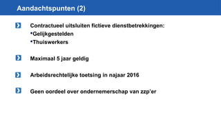 Aandachtspunten (2)
Contractueel uitsluiten fictieve dienstbetrekkingen:
Gelijkgestelden
Thuiswerkers
Maximaal 5 jaar geldig
Arbeidsrechtelijke toetsing in najaar 2016
Geen oordeel over ondernemerschap van zzp’er
 