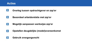 Acties
Overleg tussen opdrachtgever en zzp’er
Beoordeel arbeidsrelatie met zzp’er
Mogelijk aanpassen werkwijze zzp’er
Opstellen deugdelijke (model)overeenkomst
Gebruik overgangsrecht
 