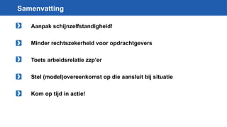 Samenvatting
Aanpak schijnzelfstandigheid!
Minder rechtszekerheid voor opdrachtgevers
Toets arbeidsrelatie zzp’er
Stel (model)overeenkomst op die aansluit bij situatie
Kom op tijd in actie!
 