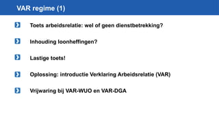 VAR regime (1)
Toets arbeidsrelatie: wel of geen dienstbetrekking?
Inhouding loonheffingen?
Lastige toets!
Oplossing: introductie Verklaring Arbeidsrelatie (VAR)
Vrijwaring bij VAR-WUO en VAR-DGA
 