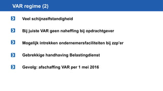 VAR regime (2)
Veel schijnzelfstandigheid
Bij juiste VAR geen naheffing bij opdrachtgever
Mogelijk intrekken ondernemersfaciliteiten bij zzp’er
Gebrekkige handhaving Belastingdienst
Gevolg: afschaffing VAR per 1 mei 2016
 
