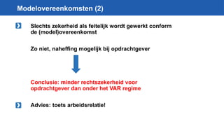 Modelovereenkomsten (2)
Slechts zekerheid als feitelijk wordt gewerkt conform
de (model)overeenkomst
Zo niet, naheffing mogelijk bij opdrachtgever
Conclusie: minder rechtszekerheid voor
opdrachtgever dan onder het VAR regime
Advies: toets arbeidsrelatie!
 