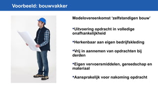 Voorbeeld: bouwvakker
Modelovereenkomst ‘zelfstandigen bouw’
Uitvoering opdracht in volledige
onafhankelijkheid
Herkenbaar aan eigen bedrijfskleding
Vrij in aannemen van opdrachten bij
derden
Eigen vervoersmiddelen, gereedschap en
materiaal
Aansprakelijk voor nakoming opdracht
 