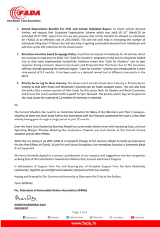 One Nation | One Association
2. Extend Depreciation Benefits For FY21 and Include Individual Buyers: To boost vehicle demand
further, we request that Corporate Depreciation Scheme which was valid till 31st
March’20 be
extended till FY 2021. Apart from this we also propose that similar benefits be allowed to individuals
for FY2021 at an effective rate of 25% (WDV). This will not only help in increasing the number of
individuals filing their IT Return but will also help in igniting automobile demand from individuals and
will thus up the GST collection for the Government.
3. Attractive Incentive based Scrappage Policy: should be introduced immediately for all vehicles which
are running on road prior to 2010. The “Cash for Clunkers” programs in USA and EU should be looked
into as they were implemented successfully. Evidence shows that “Cash for Clunkers” saw its best
response during economic downturn/recession and Preponed their Purchases due to The Incentives
Offered, thereby Boosting the Demand Engine. “Cash for Clunkers” scheme was introduced for a short
time period of 5-7 months. It has been used as a demand revival tool at different time points in the
West.
4. Priority Sector tag for Auto Industry: The Government should include Auto Industry in Priority Sector
lending so that both Retail and Wholesale Financing can be made available easily. This will also help
the banks allot a certain portion of their funds for this sector Both for Dealers and Retail Customers
and Ensure the much-needed Credit Support to Spur Demand. The priority sector tag can be given to
the Auto Sector for a period of 12 months till normalcy is restored.
Sir,
The Current Situation Can Lead to an Existential Situation for Many of Our Members and Their Employees.
Majority of them are Small Scale Family Run Businesses with No Financial Sustenance for Such a Crisis after
already having gone through a tough period in past 15 months.
Over the Years Auto Dealership Business Model has come under Severe strain with Increasing Costs and Low
Operating Margins Thereby Reducing Our Sustenance Towards any Such Shocks as this Current Corona
Situation and its After Effects.
While We are taking it up With SIAM at a Complete Change of the Business Model to Build up Sustenance
for the After Effects of Covid1-19 and for any Future Disruptions, the Immediate Situation is Extremely Bleak
if not Supported.
We hence Earnestly Appeal to a serious consideration to our requests and suggestions and due recognition
as Being One of the Contributors Towards Our Nations Past, Current and Future Progress.
In Anticipation of Support from You and Assuring you of Complete Support from the Auto Dealership
Community, together we will fight and eradicate Coronavirus from our Country.
Hoping and Praying for Our Country and Humanity to Overcome this Crisis at the Earliest.
Yours faithfully,
For, Federation of Automobile Dealers Associations (FADA)
ASHISH HARSHARAJ KALE
PRESIDENT
Page 3 of 4
 