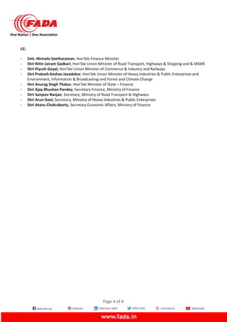 One Nation | One Association
CC:
- Smt. Nirmala Seetharaman, Hon’ble Finance Minister
- Shri Nitin Jairam Gadkari, Hon’ble Union Minister of Road Transport, Highways & Shipping and & MSME
- Shri Piyush Goyal, Hon’ble Union Minister of Commerce & Industry and Railways
- Shri Prakash Keshav Javadekar, Hon’ble Union Minister of Heavy Industries & Public Enterprises and
Environment, Information & Broadcasting and Forest and Climate Change
- Shri Anurag Singh Thakur, Hon’ble Minister of State – Finance
- Shri Ajay Bhushan Pandey, Secretary Finance, Ministry of Finance
- Shri Sanjeev Ranjan, Secretary, Ministry of Road Transport & Highways
- Shri Arun Goel, Secretary, Ministry of Heavy Industries & Public Enterprises
- Shri Atanu Chakraborty, Secretary Economic Affairs, Ministry of Finance
Page 4 of 4
 