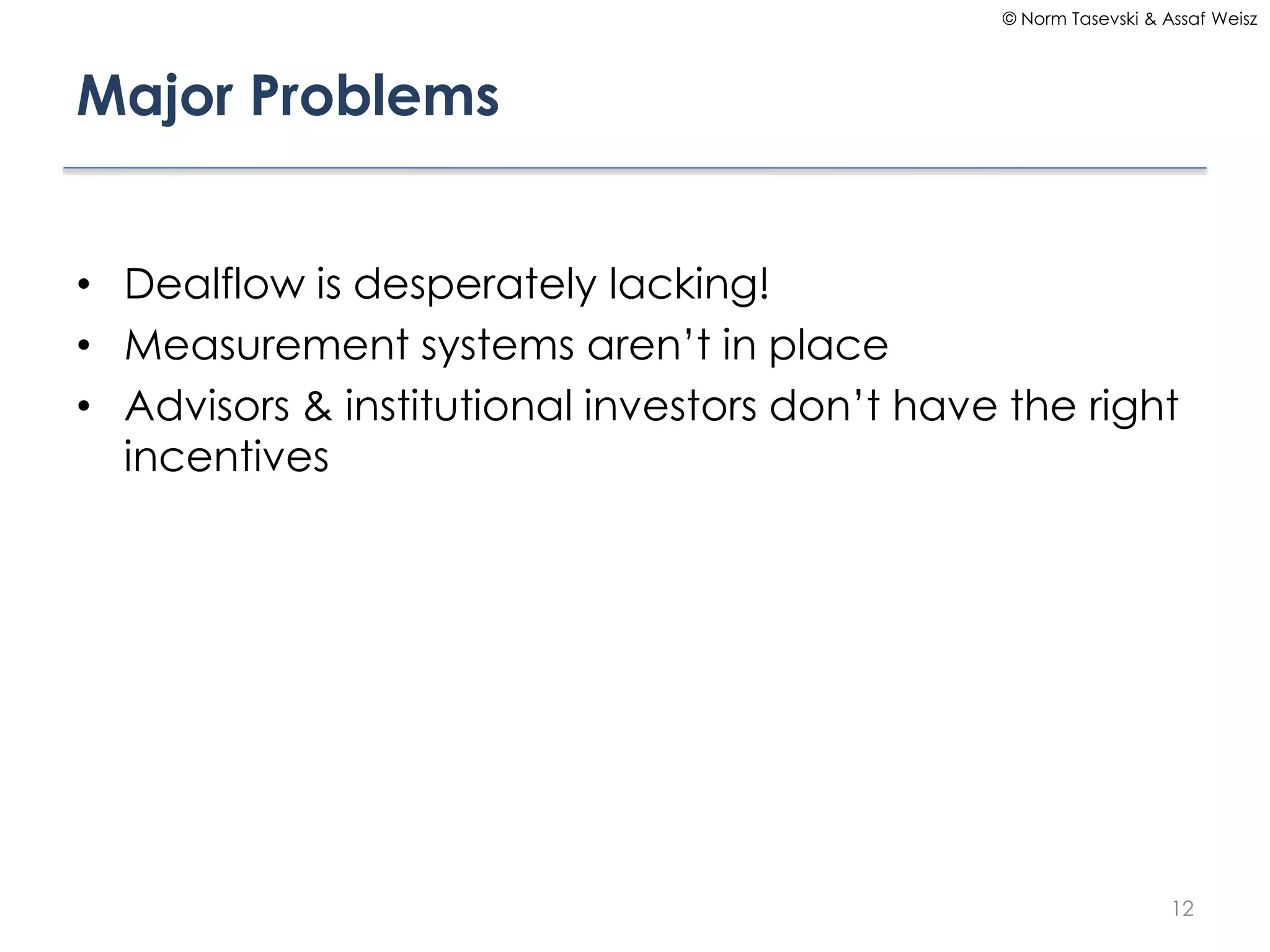 © Norm Tasevski & Assaf Weisz

Major Problems
• Dealflow is desperately lacking!
• Measurement systems aren’t in place
• Advisors & institutional investors don’t have the right
incentives

12

 