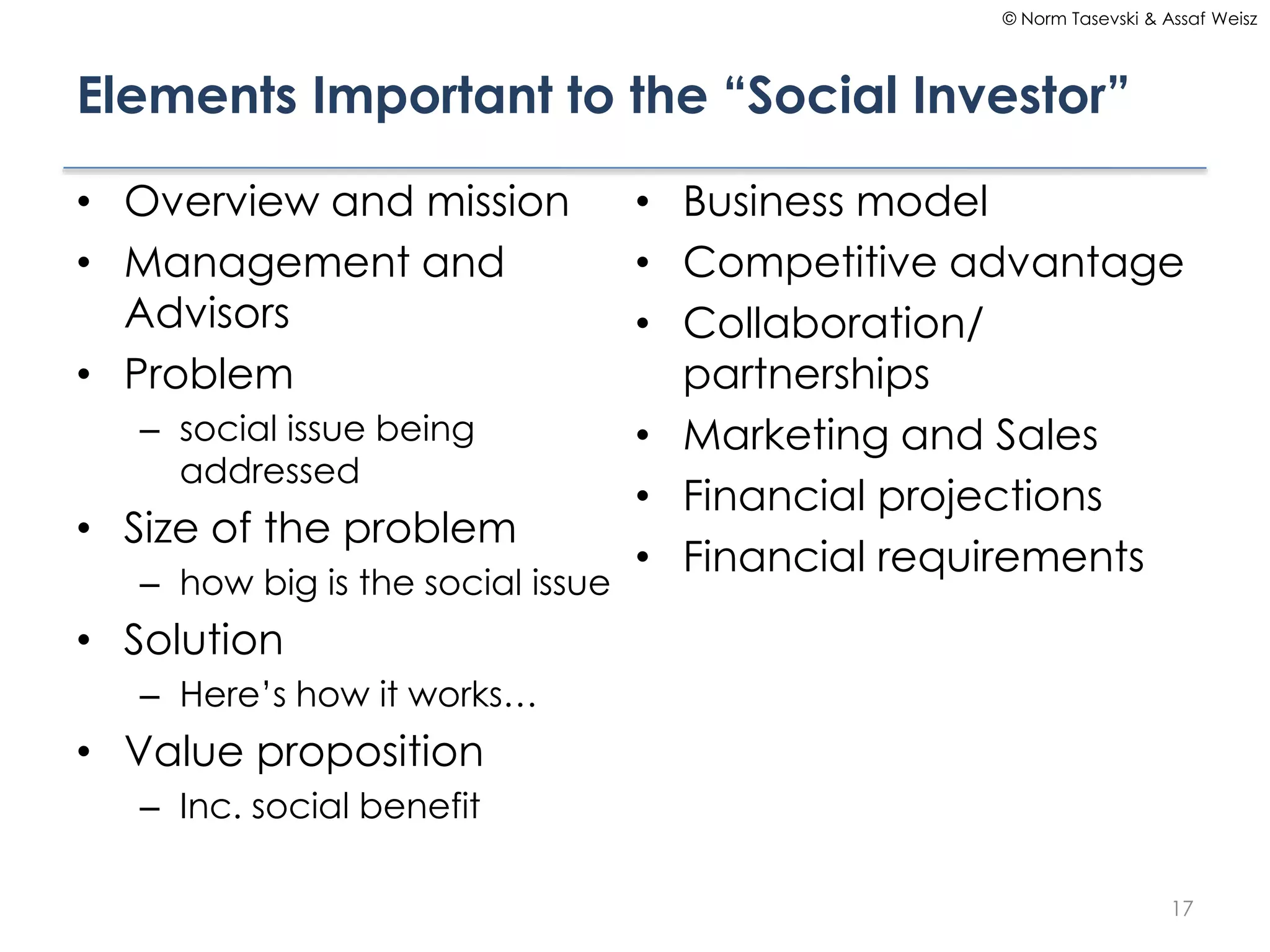 © Norm Tasevski & Assaf Weisz

Elements Important to the “Social Investor”
• Overview and mission
• Management and
Advisors
• Problem
– social issue being
addressed

• Size of the problem
– how big is the social issue

• Business model
• Competitive advantage
• Collaboration/
partnerships
• Marketing and Sales
• Financial projections
• Financial requirements

• Solution
– Here’s how it works…

• Value proposition
– Inc. social benefit
17

 