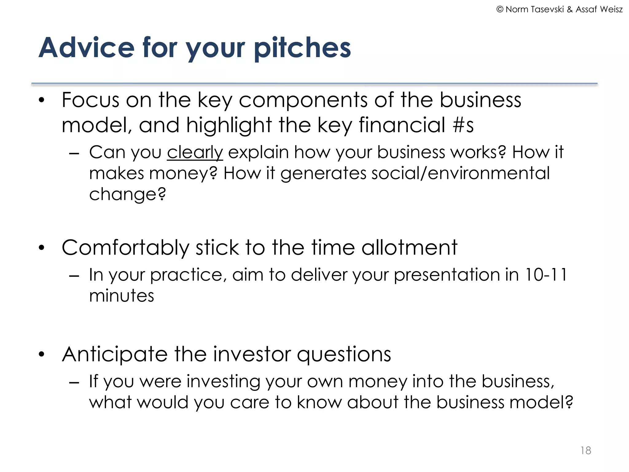 © Norm Tasevski & Assaf Weisz

Advice for your pitches
• Focus on the key components of the business
model, and highlight the key financial #s
– Can you clearly explain how your business works? How it
makes money? How it generates social/environmental
change?

• Comfortably stick to the time allotment
– In your practice, aim to deliver your presentation in 10-11
minutes

• Anticipate the investor questions
– If you were investing your own money into the business,
what would you care to know about the business model?
18

 