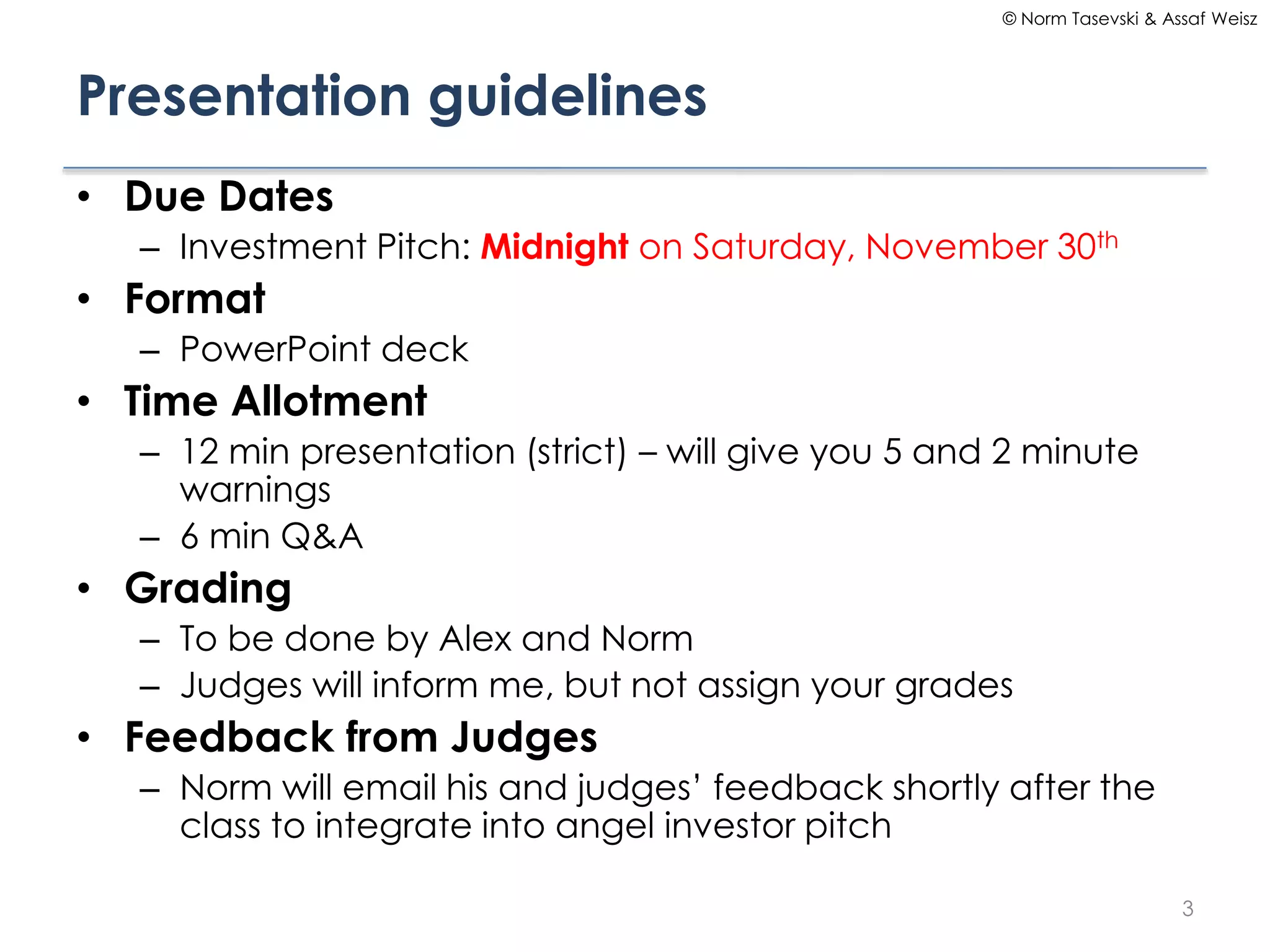 © Norm Tasevski & Assaf Weisz

Presentation guidelines
• Due Dates
– Investment Pitch: Midnight on Saturday, November 30th

• Format
– PowerPoint deck

• Time Allotment
– 12 min presentation (strict) – will give you 5 and 2 minute
warnings
– 6 min Q&A

• Grading
– To be done by Alex and Norm
– Judges will inform me, but not assign your grades

• Feedback from Judges
– Norm will email his and judges’ feedback shortly after the
class to integrate into angel investor pitch
3

 