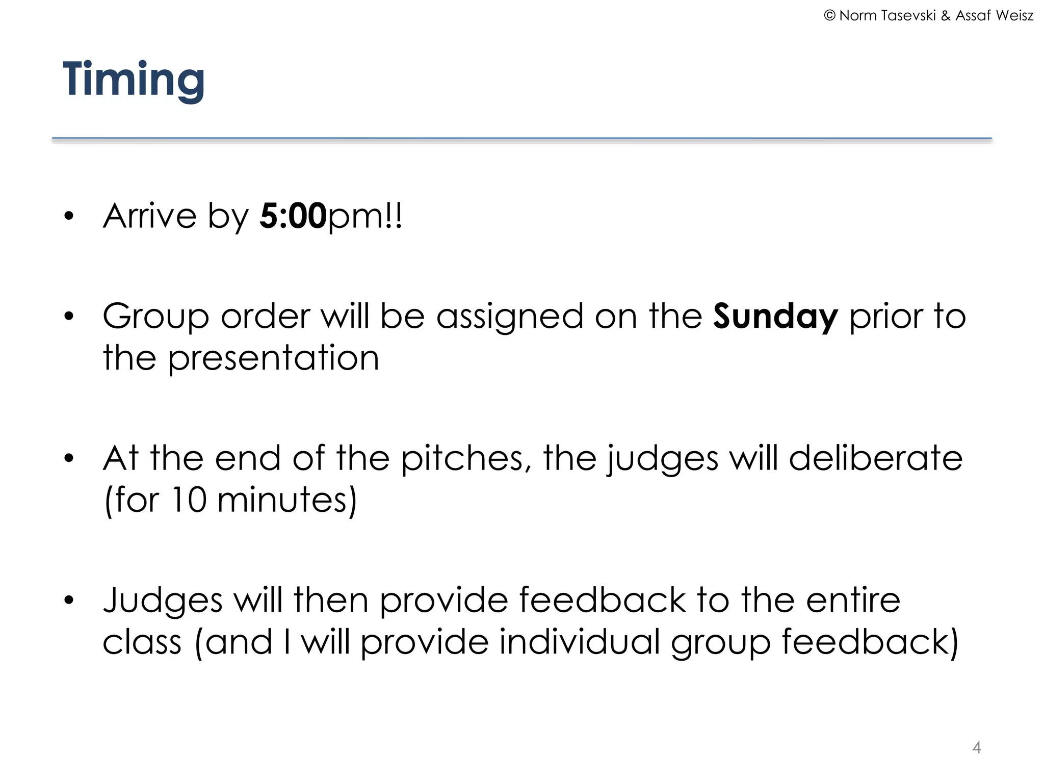 © Norm Tasevski & Assaf Weisz

Timing
• Arrive by 5:00pm!!
• Group order will be assigned on the Sunday prior to
the presentation
• At the end of the pitches, the judges will deliberate
(for 10 minutes)

• Judges will then provide feedback to the entire
class (and I will provide individual group feedback)
4

 