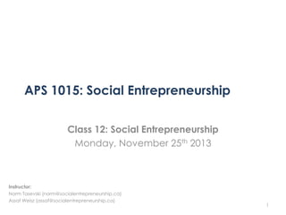 APS 1015: Social Entrepreneurship
Class 12: Social Entrepreneurship
Monday, November 25th 2013

Instructor:
Norm Tasevski (norm@socialentrepreneurship.ca)
Assaf Weisz (assaf@socialentrepreneurship.ca)

1

 