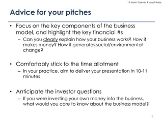 © Norm Tasevski & Assaf Weisz

Advice for your pitches
• Focus on the key components of the business
model, and highlight the key financial #s
– Can you clearly explain how your business works? How it
makes money? How it generates social/environmental
change?

• Comfortably stick to the time allotment
– In your practice, aim to deliver your presentation in 10-11
minutes

• Anticipate the investor questions
– If you were investing your own money into the business,
what would you care to know about the business model?
18

 