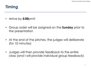 © Norm Tasevski & Assaf Weisz

Timing
• Arrive by 5:00pm!!
• Group order will be assigned on the Sunday prior to
the presentation
• At the end of the pitches, the judges will deliberate
(for 10 minutes)

• Judges will then provide feedback to the entire
class (and I will provide individual group feedback)
4

 