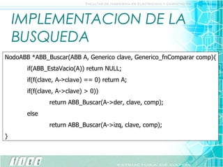 IMPLEMENTACION DE LA BUSQUEDA NodoABB *ABB_Buscar(ABB A, Generico clave, Generico_fnComparar comp){ if(ABB_EstaVacio(A)) return NULL; if(f(clave,  A->clave ) == 0) return A; if(f(clave, A->clave) > 0)) return ABB_Buscar(A->der, clave, comp); else return ABB_Buscar(A->izq, clave, comp); } 