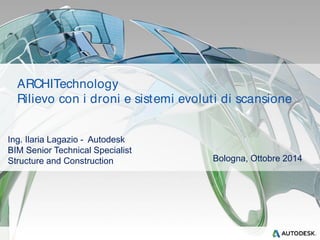 ARCHITechnology 
Rilievo con i droni e sistemi evolut i di scansione 
Ing. Ilaria Lagazio - Autodesk 
BIM Senior Technical Specialist 
Structure and Construction Bologna, Ottobre 2014 
 