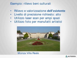 Esempio: rilievo beni culturali 
• Rilievo e valorizzazione 
• Livello di precisione richiesto: alto 
• Utilizzo laser scan per ampi spazi 
• Utilizzo foto per manufat t i art ist ici 
Monza Villa Reale 
 
