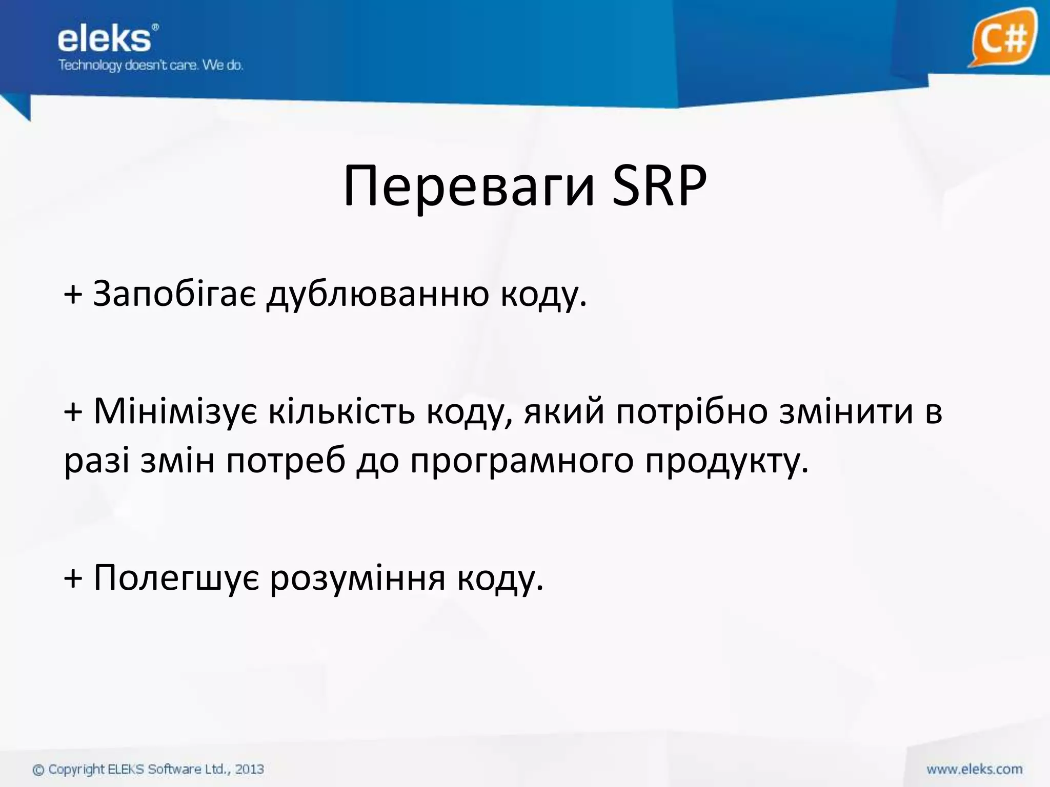 Переваги SRP
+ Запобігає дублюванню коду.
+ Мінімізує кількість коду, який потрібно змінити в
разі змін потреб до програмного продукту.
+ Полегшує розуміння коду.

 