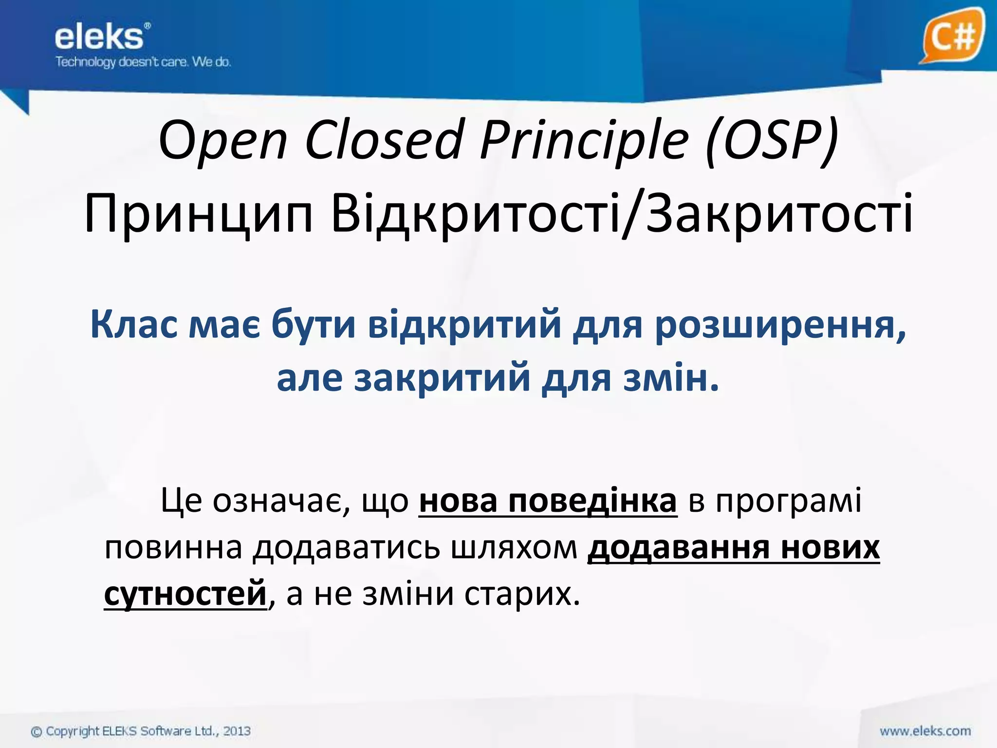 Open Closed Principle (OSP)
Принцип Відкритості/Закритості
Клас має бути відкритий для розширення,
але закритий для змін.
Це означає, що нова поведінка в програмі
повинна додаватись шляхом додавання нових
сутностей, а не зміни старих.

 