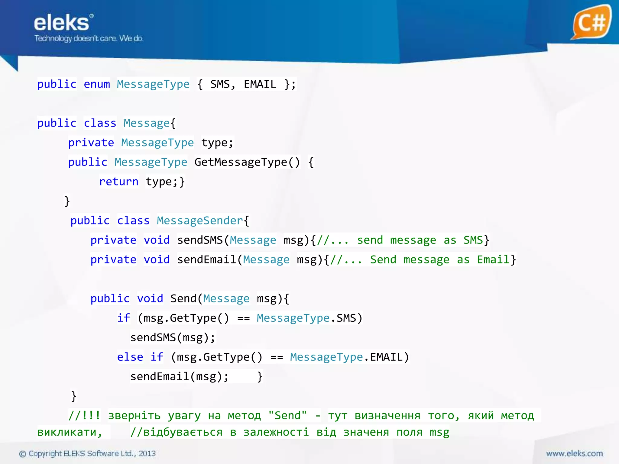 public enum MessageType { SMS, EMAIL };
public class Message{
private MessageType type;

public MessageType GetMessageType() {
return type;}
}
public class MessageSender{
private void sendSMS(Message msg){//... send message as SMS}
private void sendEmail(Message msg){//... Send message as Email}
public void Send(Message msg){
if (msg.GetType() == MessageType.SMS)
sendSMS(msg);
else if (msg.GetType() == MessageType.EMAIL)

sendEmail(msg);

}

}
//!!! зверніть увагу на метод "Send" - тут визначення того, який метод
викликати,
//відбувається в залежності від значеня поля msg

 