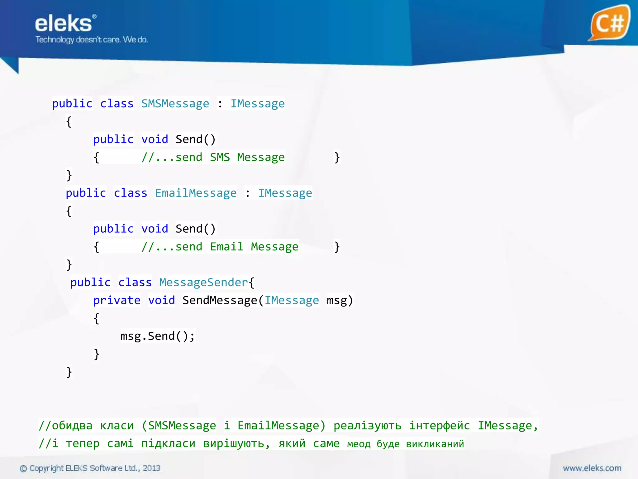 public class SMSMessage : IMessage
{
public void Send()
{
//...send SMS Message
}
}
public class EmailMessage : IMessage
{
public void Send()
{
//...send Email Message
}
}
public class MessageSender{
private void SendMessage(IMessage msg)
{
msg.Send();
}
}

//обидва класи (SMSMessage і EmailMessage) реалізують інтерфейс IMessage,
//і тепер самі підкласи вирішують, який саме меод буде викликаний

 