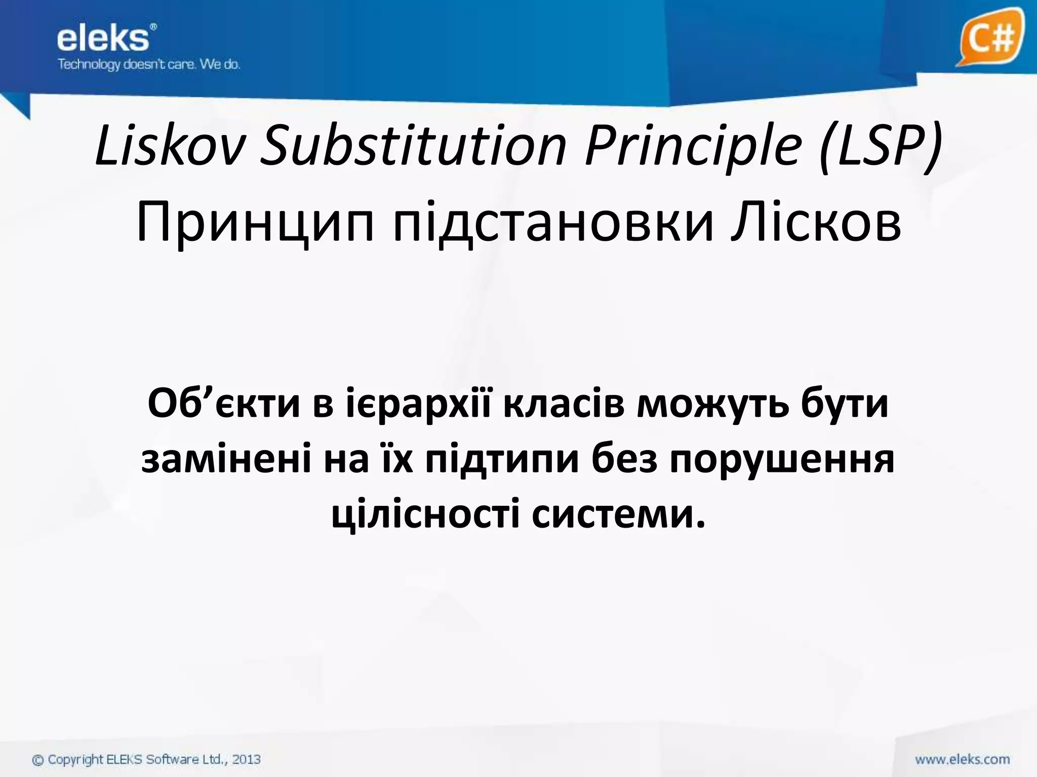 Liskov Substitution Principle (LSP)
Принцип підстановки Лісков
Об’єкти в ієрархії класів можуть бути
замінені на їх підтипи без порушення
цілісності системи.

 