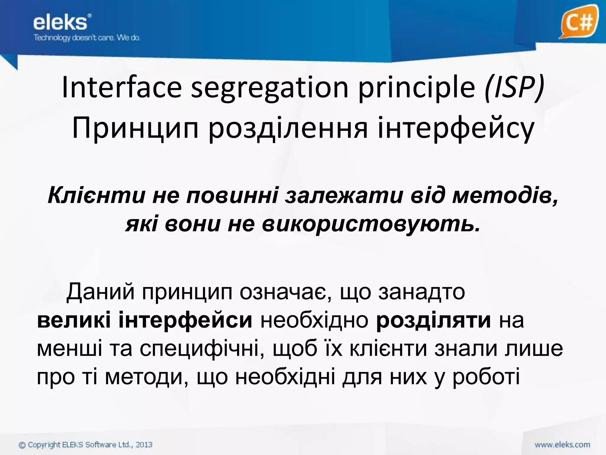 Interface segregation principle (ISP)
Принцип розділення інтерфейсу
Клієнти не повинні залежати від методів,
які вони не використовують.
Даний принцип означає, що занадто
великі інтерфейси необхідно розділяти на
менші та специфічні, щоб їх клієнти знали лише
про ті методи, що необхідні для них у роботі

 