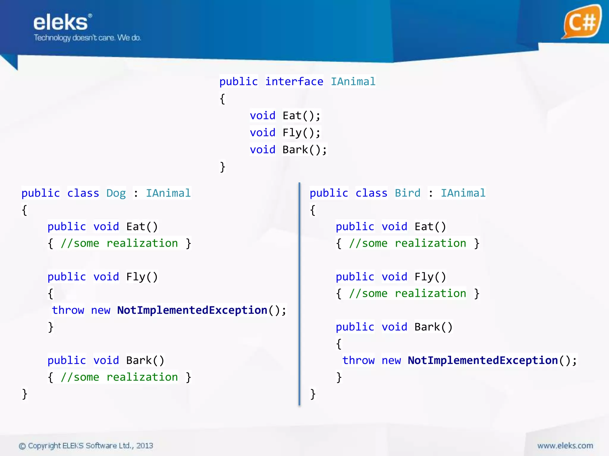 public interface IAnimal
{
void Eat();
void Fly();
void Bark();
}
public class Dog : IAnimal
{
public void Eat()
{ //some realization }

public class Bird : IAnimal
{
public void Eat()
{ //some realization }

public void Fly()
{
throw new NotImplementedException();
}

public void Fly()
{ //some realization }
public void Bark()
{
throw new NotImplementedException();
}

public void Bark()
{ //some realization }
}

}

 