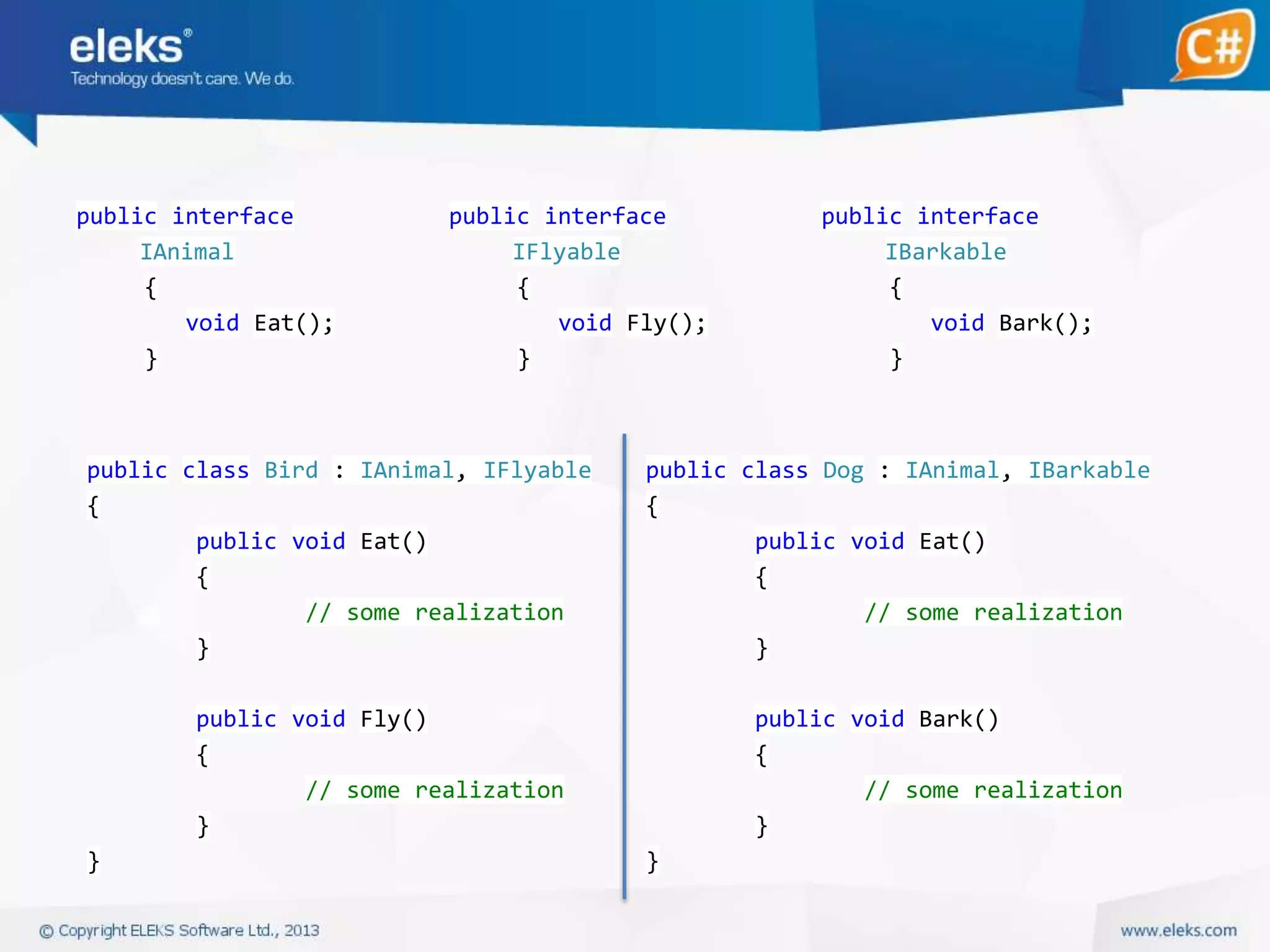 public interface
IAnimal
{
void Eat();
}

public interface
IFlyable
{
void Fly();
}

public class Bird : IAnimal, IFlyable
{
public void Eat()
{
// some realization
}

public class Dog : IAnimal, IBarkable
{
public void Eat()
{
// some realization
}

public void Fly()
{
// some realization
}
}

public interface
IBarkable
{
void Bark();
}

public void Bark()
{
// some realization
}
}

 