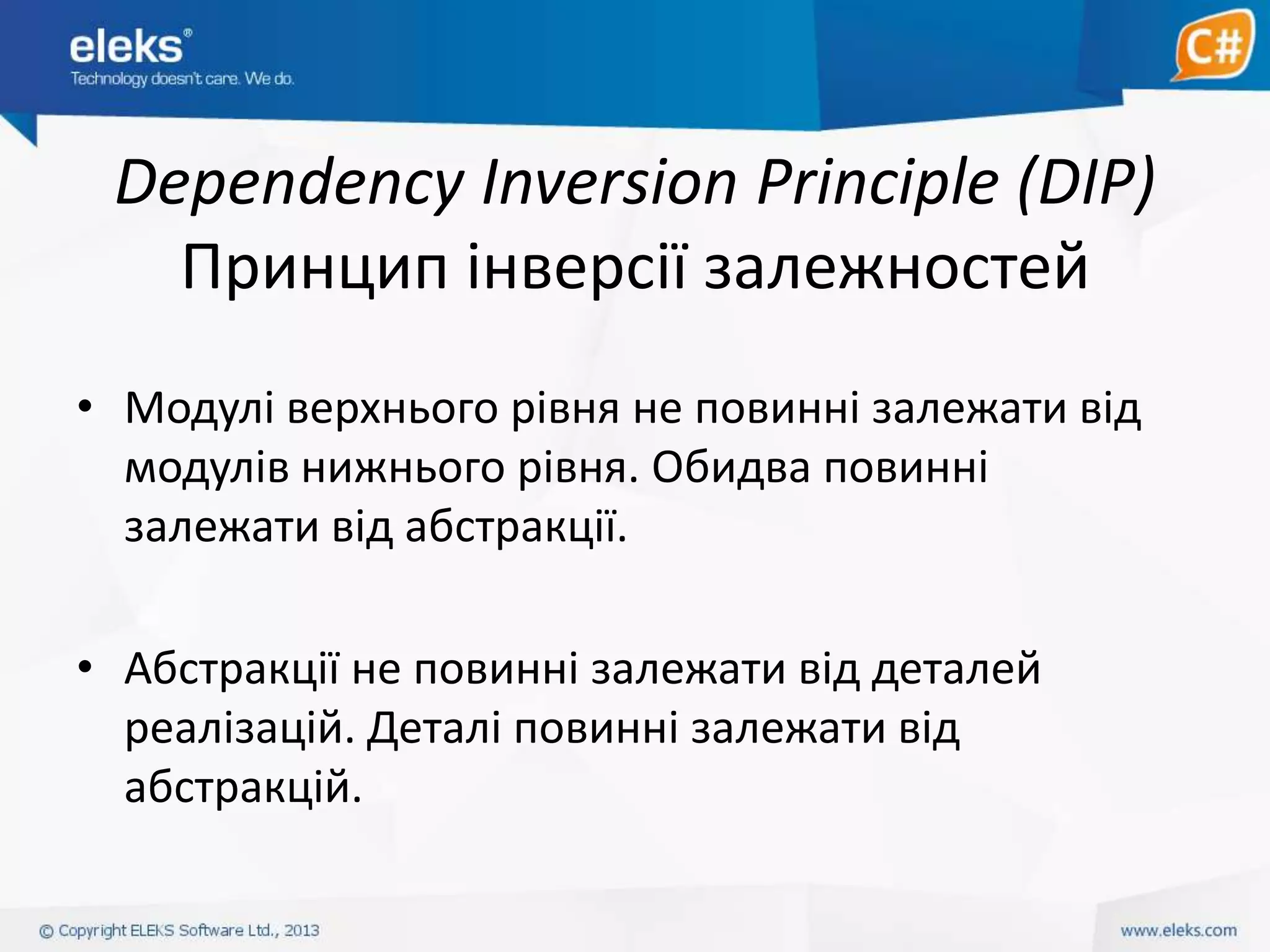 Dependency Inversion Principle (DIP)
Принцип інверсії залежностей
• Модулі верхнього рівня не повинні залежати від
модулів нижнього рівня. Обидва повинні
залежати від абстракції.
• Абстракції не повинні залежати від деталей
реалізацій. Деталі повинні залежати від
абстракцій.

 