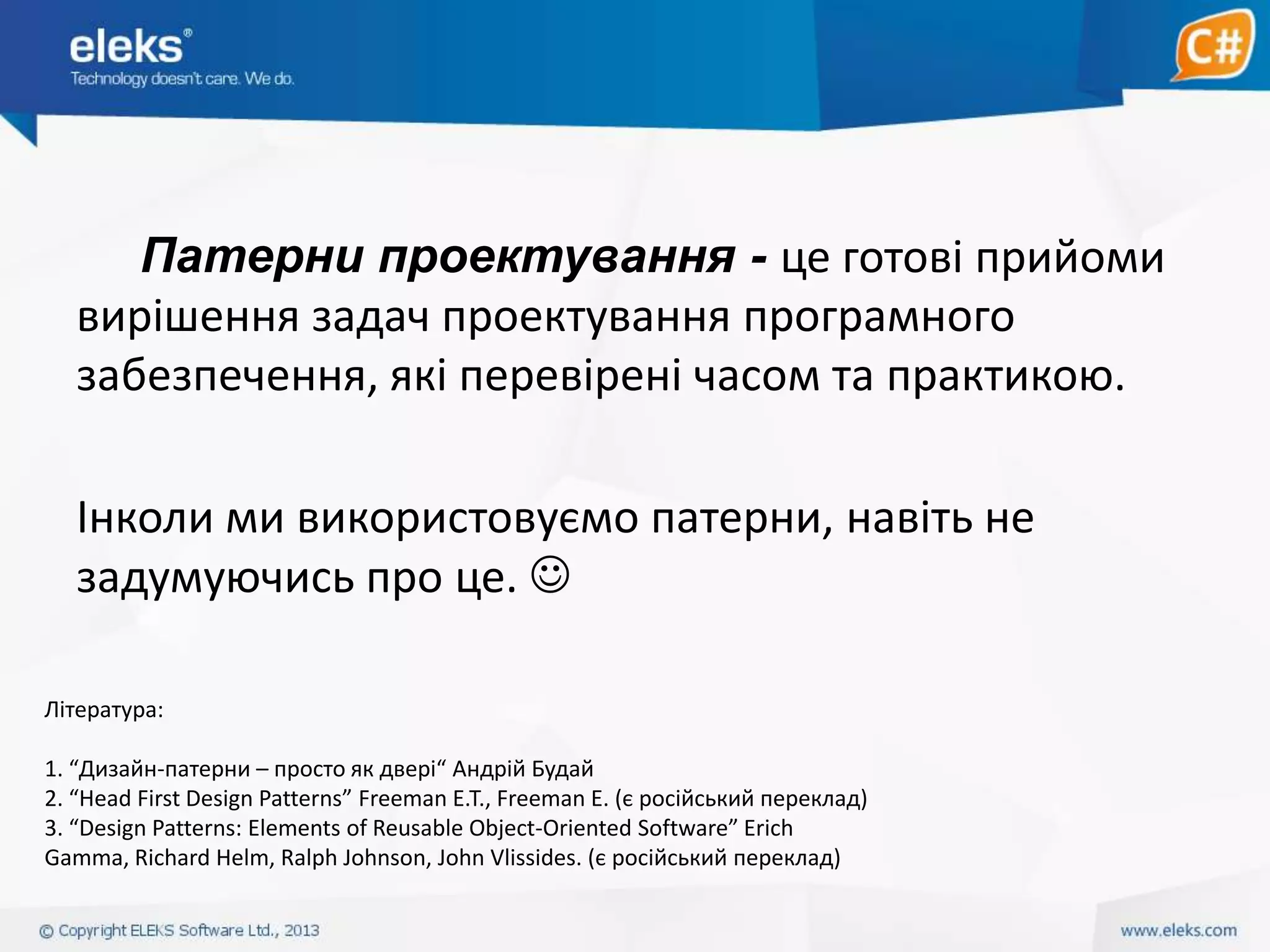 Патерни проектування - це готові прийоми
вирішення задач проектування програмного
забезпечення, які перевірені часом та практикою.
Інколи ми використовуємо патерни, навіть не
задумуючись про це. 
Література:
1. “Дизайн-патерни – просто як двері“ Андрій Будай
2. “Head First Design Patterns” Freeman E.T., Freeman E. (є російський переклад)
3. “Design Patterns: Elements of Reusable Object-Oriented Software” Erich
Gamma, Richard Helm, Ralph Johnson, John Vlissides. (є російський переклад)

 