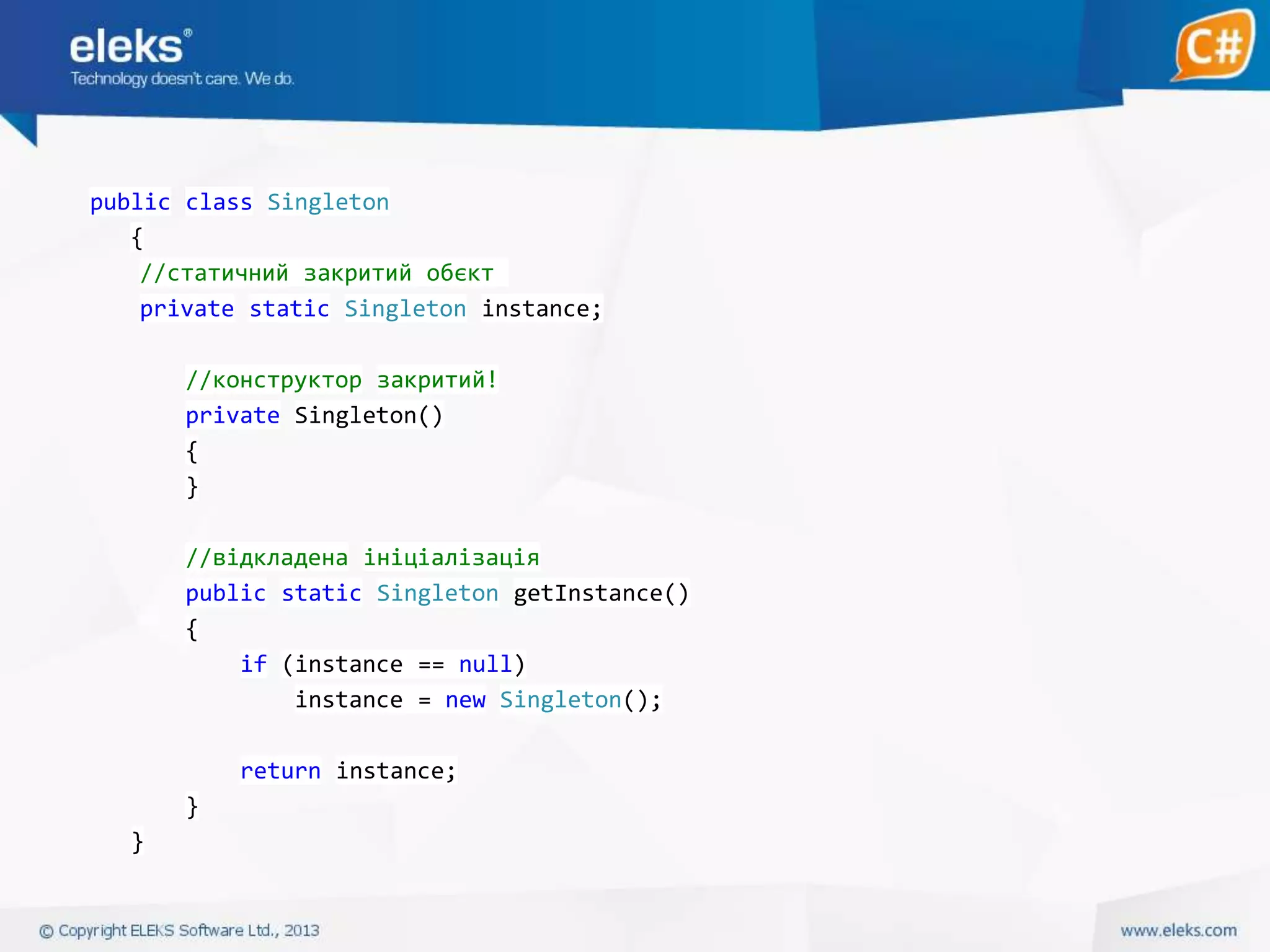 public class Singleton
{
//статичний закритий обєкт
private static Singleton instance;
//конструктор закритий!
private Singleton()
{
}
//відкладена ініціалізація
public static Singleton getInstance()
{
if (instance == null)
instance = new Singleton();
return instance;
}
}

 