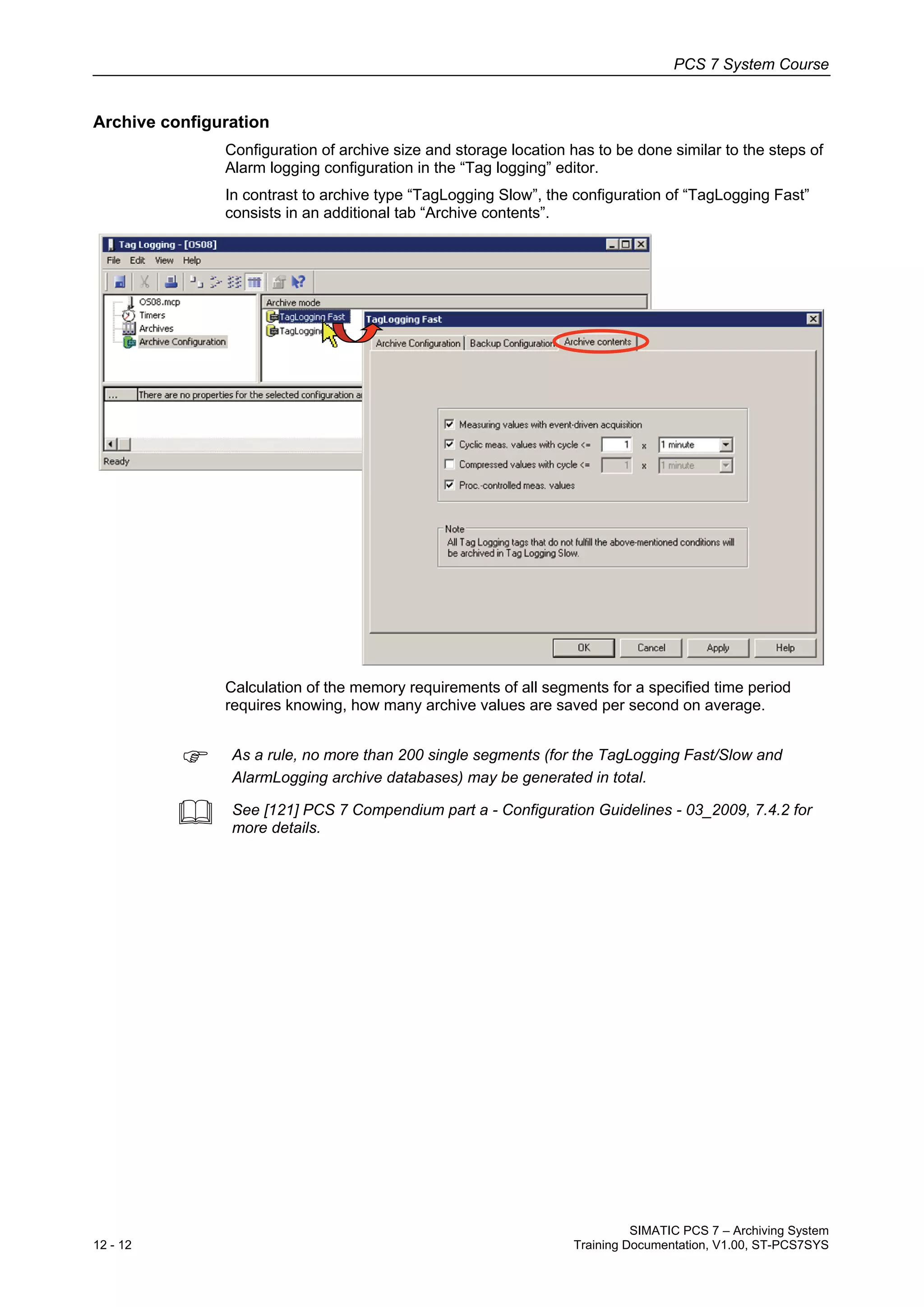 PCS 7 System Course
SIMATIC PCS 7 – Archiving System
12 - 12 Training Documentation, V1.00, ST-PCS7SYS
Archive configuration
Configuration of archive size and storage location has to be done similar to the steps of
Alarm logging configuration in the “Tag logging” editor.
In contrast to archive type “TagLogging Slow”, the configuration of “TagLogging Fast”
consists in an additional tab “Archive contents”.
Calculation of the memory requirements of all segments for a specified time period
requires knowing, how many archive values are saved per second on average.
 As a rule, no more than 200 single segments (for the TagLogging Fast/Slow and
AlarmLogging archive databases) may be generated in total.
 See [121] PCS 7 Compendium part a - Configuration Guidelines - 03_2009, 7.4.2 for
more details.
 