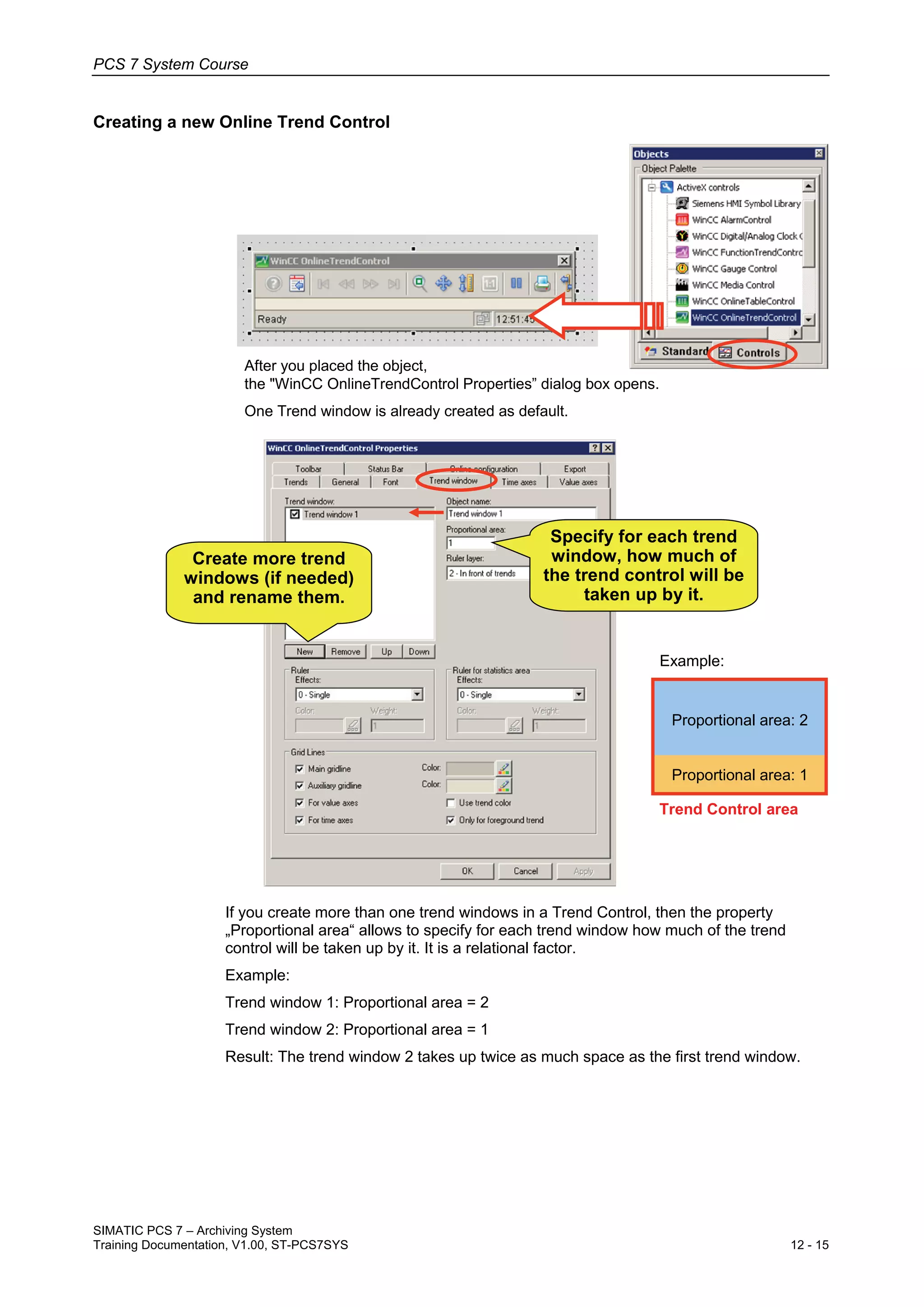 PCS 7 System Course
SIMATIC PCS 7 – Archiving System
Training Documentation, V1.00, ST-PCS7SYS 12 - 15
Creating a new Online Trend Control
After you placed the object,
the "WinCC OnlineTrendControl Properties” dialog box opens.
One Trend window is already created as default.
Specify for each trend
window, how much of
the trend control will be
taken up by it.
Create more trend
windows (if needed)
and rename them.
Proportional area: 2
Proportional area: 1
Example:
Trend Control area
If you create more than one trend windows in a Trend Control, then the property
„Proportional area“ allows to specify for each trend window how much of the trend
control will be taken up by it. It is a relational factor.
Example:
Trend window 1: Proportional area = 2
Trend window 2: Proportional area = 1
Result: The trend window 2 takes up twice as much space as the first trend window.
 