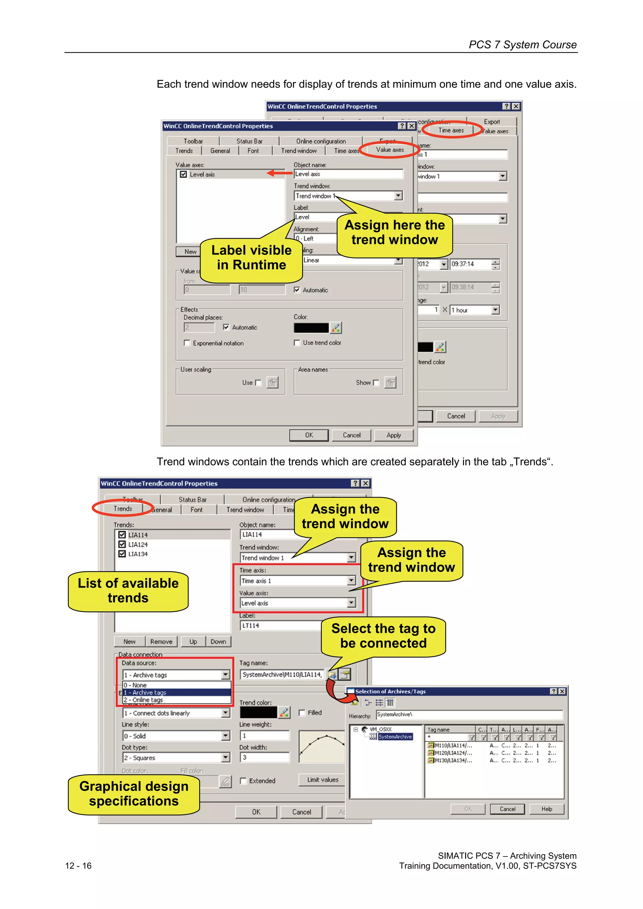 PCS 7 System Course
SIMATIC PCS 7 – Archiving System
12 - 16 Training Documentation, V1.00, ST-PCS7SYS
Each trend window needs for display of trends at minimum one time and one value axis.
Assign here the
trend window
Label visible
in Runtime
Trend windows contain the trends which are created separately in the tab „Trends“.
List of available
trends
Assign the
trend window
Assign the
trend window
Select the tag to
be connected
Graphical design
specifications
 