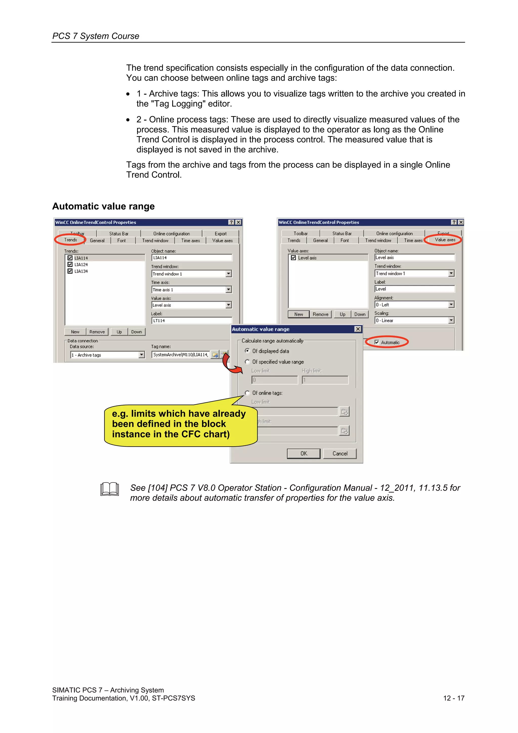 PCS 7 System Course
SIMATIC PCS 7 – Archiving System
Training Documentation, V1.00, ST-PCS7SYS 12 - 17
The trend specification consists especially in the configuration of the data connection.
You can choose between online tags and archive tags:
• 1 - Archive tags: This allows you to visualize tags written to the archive you created in
the "Tag Logging" editor.
• 2 - Online process tags: These are used to directly visualize measured values of the
process. This measured value is displayed to the operator as long as the Online
Trend Control is displayed in the process control. The measured value that is
displayed is not saved in the archive.
Tags from the archive and tags from the process can be displayed in a single Online
Trend Control.
Automatic value range
e.g. limits which have already
been defined in the block
instance in the CFC chart)
 See [104] PCS 7 V8.0 Operator Station - Configuration Manual - 12_2011, 11.13.5 for
more details about automatic transfer of properties for the value axis.
 