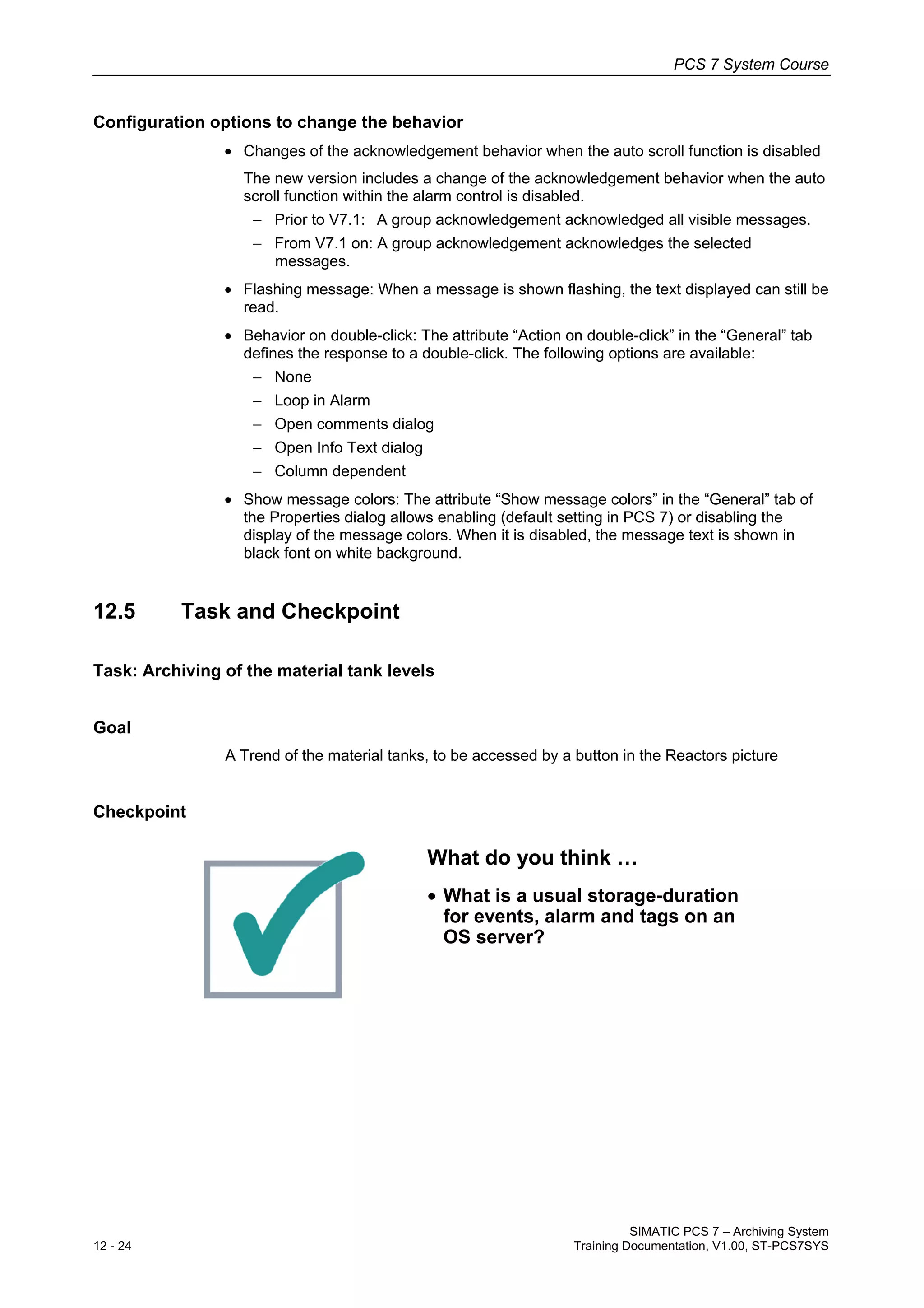 PCS 7 System Course
SIMATIC PCS 7 – Archiving System
12 - 24 Training Documentation, V1.00, ST-PCS7SYS
Configuration options to change the behavior
• Changes of the acknowledgement behavior when the auto scroll function is disabled
The new version includes a change of the acknowledgement behavior when the auto
scroll function within the alarm control is disabled.
− Prior to V7.1: A group acknowledgement acknowledged all visible messages.
− From V7.1 on: A group acknowledgement acknowledges the selected
messages.
• Flashing message: When a message is shown flashing, the text displayed can still be
read.
• Behavior on double-click: The attribute “Action on double-click” in the “General” tab
defines the response to a double-click. The following options are available:
− None
− Loop in Alarm
− Open comments dialog
− Open Info Text dialog
− Column dependent
• Show message colors: The attribute “Show message colors” in the “General” tab of
the Properties dialog allows enabling (default setting in PCS 7) or disabling the
display of the message colors. When it is disabled, the message text is shown in
black font on white background.
12.5 Task and Checkpoint
Task: Archiving of the material tank levels
Goal
A Trend of the material tanks, to be accessed by a button in the Reactors picture
Checkpoint
What do you think …
• What is a usual storage-duration
for events, alarm and tags on an
OS server?
 