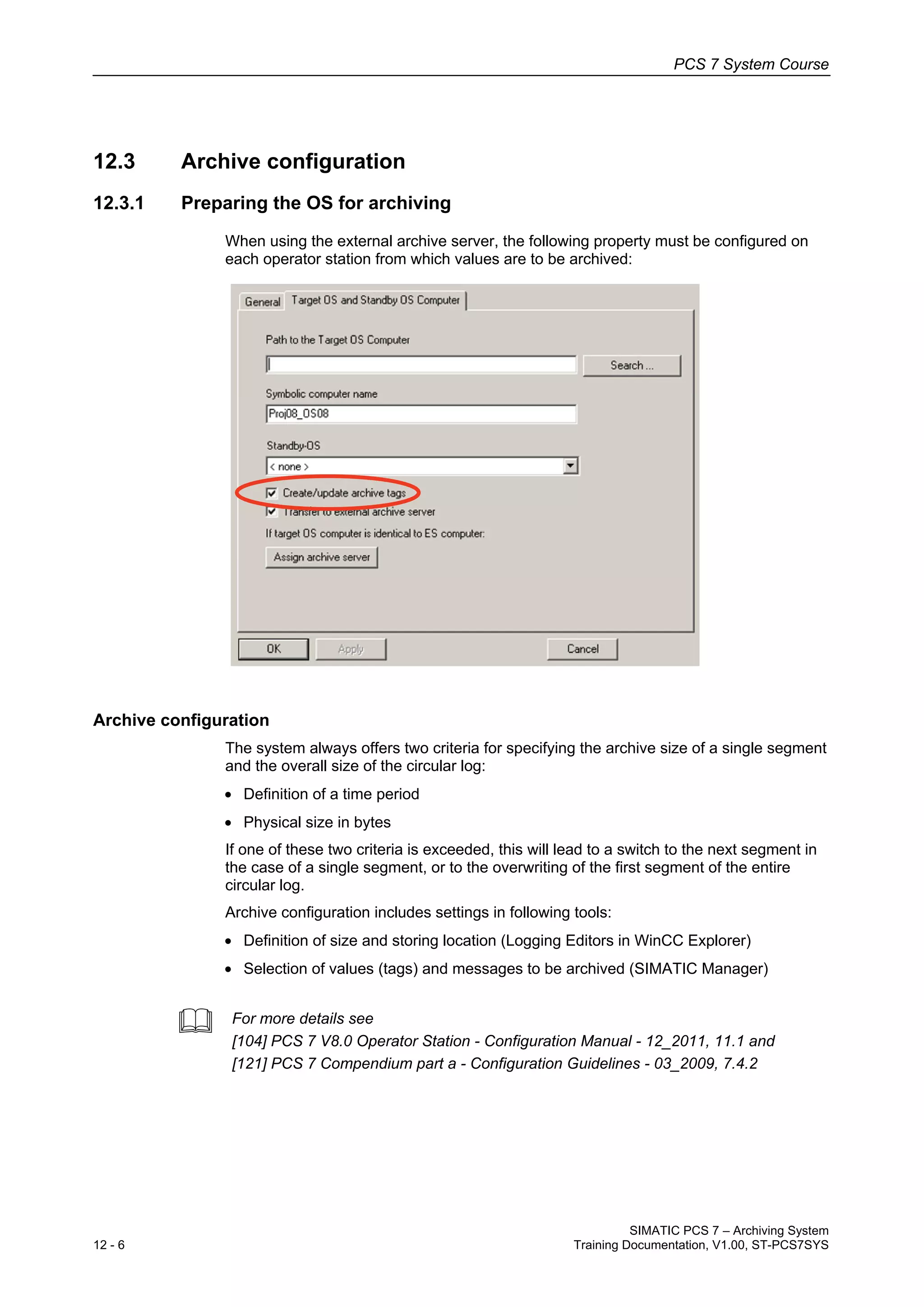 PCS 7 System Course
SIMATIC PCS 7 – Archiving System
12 - 6 Training Documentation, V1.00, ST-PCS7SYS
12.3 Archive configuration
12.3.1 Preparing the OS for archiving
When using the external archive server, the following property must be configured on
each operator station from which values are to be archived:
Archive configuration
The system always offers two criteria for specifying the archive size of a single segment
and the overall size of the circular log:
• Definition of a time period
• Physical size in bytes
If one of these two criteria is exceeded, this will lead to a switch to the next segment in
the case of a single segment, or to the overwriting of the first segment of the entire
circular log.
Archive configuration includes settings in following tools:
• Definition of size and storing location (Logging Editors in WinCC Explorer)
• Selection of values (tags) and messages to be archived (SIMATIC Manager)
 For more details see
[104] PCS 7 V8.0 Operator Station - Configuration Manual - 12_2011, 11.1 and
[121] PCS 7 Compendium part a - Configuration Guidelines - 03_2009, 7.4.2
 