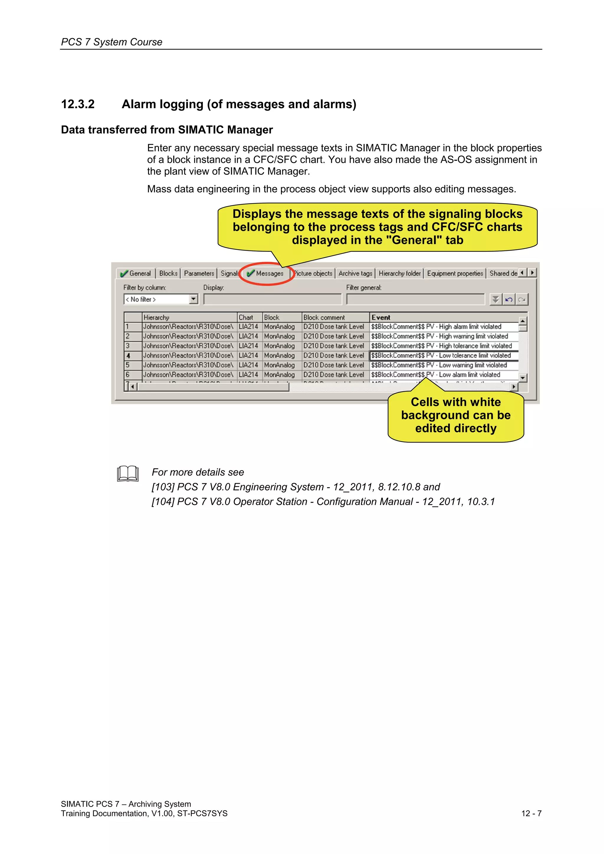 PCS 7 System Course
SIMATIC PCS 7 – Archiving System
Training Documentation, V1.00, ST-PCS7SYS 12 - 7
12.3.2 Alarm logging (of messages and alarms)
Data transferred from SIMATIC Manager
Enter any necessary special message texts in SIMATIC Manager in the block properties
of a block instance in a CFC/SFC chart. You have also made the AS-OS assignment in
the plant view of SIMATIC Manager.
Mass data engineering in the process object view supports also editing messages.
Cells with white
background can be
edited directly
Displays the message texts of the signaling blocks
belonging to the process tags and CFC/SFC charts
displayed in the "General" tab
 For more details see
[103] PCS 7 V8.0 Engineering System - 12_2011, 8.12.10.8 and
[104] PCS 7 V8.0 Operator Station - Configuration Manual - 12_2011, 10.3.1
 