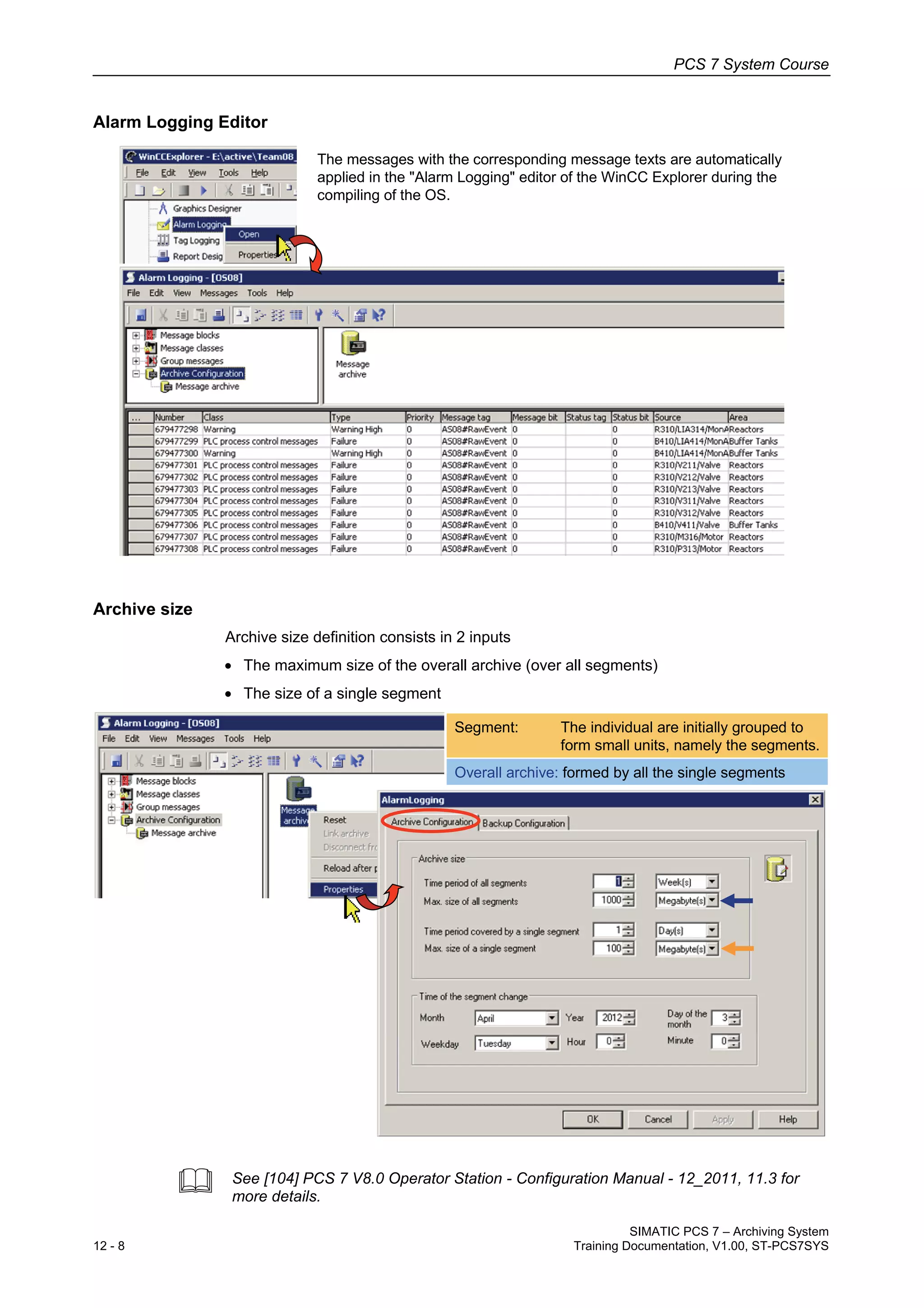 PCS 7 System Course
SIMATIC PCS 7 – Archiving System
12 - 8 Training Documentation, V1.00, ST-PCS7SYS
Alarm Logging Editor
The messages with the corresponding message texts are automatically
applied in the "Alarm Logging" editor of the WinCC Explorer during the
compiling of the OS.
Archive size
Archive size definition consists in 2 inputs
• The maximum size of the overall archive (over all segments)
• The size of a single segment
Segment: The individual are initially grouped to
form small units, namely the segments.
Overall archive: formed by all the single segments
 See [104] PCS 7 V8.0 Operator Station - Configuration Manual - 12_2011, 11.3 for
more details.
 