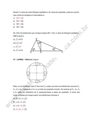Sendo T a área de cada triângulo eqüilátero e Q a área do quadrado, pode-se concluir
que a área do decágono é equivalente a :
a) 14T + 3Q
b) 14T + 2Q
c) 18T + 3Q
d) 18T + 2Q
26. (Ufu) Considerando que na figura abaixo BC = 2cm, a área do triângulo eqüilátero
ABD é igual a
a) 3 cm2
/3
b) 3 3 cm2
c) 3 cm2
d) 3 cm2
/2
27 – (UFMG) – Observe a figura.
Nela, a circunferência maior C tem raio 2, e cada uma das circunferências menores C1,
C2, C3 e C4 é tangente a C e a um lado do quadrado inscrito. Os centros de C1, C2, C3
e C4 estão em diâmetros de C perpendiculares a lados do quadrado. A soma das
áreas limitadas por essas quatro circunferências menores é
A) 8 π (3 + 2 2 )
B) π (3 + 2 2 )
C) π (3 – 2 2 )
D) 2 π (3 – 2 2 )
C4
C3
C1
C2
 