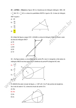 28 – (UFMG) – Observe a figura. BC é a hipotenusa do triângulo retângulo ABC, AE
=
4
1
AB, FC =
4
1
AC e a área do quadrilátero BCFE é igual a 30. A área do triângulo
AEF é igual a
a) 20
b)
13
60
c)
13
80
d)
13
90
29. (Ufpe) Na figura a seguir CD = (3/2)AB e a área do triângulo OAB é 8. Qual o valor
da área do triângulo ODC?
a) 16
b) 18
c) 9/4
d) 24
e) 12
30 – Na figura abaixo, a circunferência de centro P e raio 2 e tangente a três lados do
retângulo ABCD de área igual a 32. A distância do ponto P à diagonal AC vale:
A)
5
52
B)
2
5
C)
5
5
D)
5
53
31.(MACK) No setor circular da figura, α = 60º e M , N e P são pontos de tangência.
Se o raio do setor é 12, a área de círculo de centro O é:
A) 18π
B) 16π
C) 9π
D) 4π
4
E
F
A
B C
CD
A B
P
P
N
M
α
 