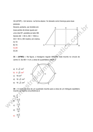 32-(UFOP) – Um terreno na forma abaixo foi deixado como herança para duas
pessoas.
Deverá, portanto, ser dividido em
duas partes de áreas iguais por
uma reta EF, paralela ao lado AB.
Sendo AD = 60 m, BC = 100m e
CD = 50 m, DE medirá, em metros.
A) 10
B) 15
C) 20
D) 25
33 – (UFMG) – Na figura, o hexágono regular ABCDEF está inscrito no círculo de
centro O. Se AB = 4 cm, a área do quadrilátero ABOF é
a) 8 2 cm2
b) 8 3 cm2
c) 16 cm2
d) 16 2 cm2
e) 16 3 cm2
34 – A razão da área de um quadrado inscrito para a área de um triângulo eqüilátero
inscrito na mesma circunferência é
a)
3
4
b)
5
34
c)
8
37
d)
10
39
e)
9
38
B
D E A
C
G F
E
B C
D
F
A O
 