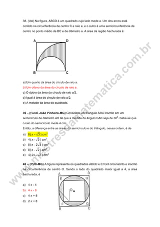 38. (Uel) Na figura, ABCD é um quadrado cujo lado mede a. Um dos arcos está
contido na circunferência de centro C e raio a, e o outro é uma semicircunferência de
centro no ponto médio de BC e de diâmetro a. A área da região hachurada é:
a) Um quarto da área do círculo de raio a.
b) Um oitavo da área do círculo de raio a.
c) O dobro da área do círculo de raio a/2.
d) Igual à área do círculo de raio a/2.
e) A metade da área do quadrado.
39 – (Fund. João Pinheiro-MG) Considere um triângulo ABC inscrito em um
semicírculo de diâmetro AB tal que a medida do ângulo CAB seja de 300
. Sabe-se que
o raio do semicírculo mede 4 cm.
Então, a diferença entre as áreas do semicírculo e do triângulo, nessa ordem, é de
a) 2
cm)3(8 −π
b) 2
cm)3(4 −π
c) 2
cm)32(8 −π
d) 2
cm)2(8 −π
e) 2
cm)22(4 −π
40 – (PUC-MG) A figura representa os quadrados ABCD e EFGH circunscrito e inscrito
na circunferência de centro O. Sendo o lado do quadrado maior igual a 4, a área
hachurada, é
a) 4 π - 4
b) 4 π - 8
c) 4 π + 8
d) 2 π + 8
 