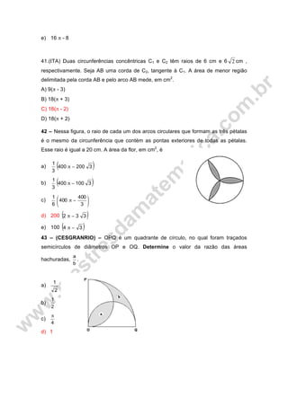 e) 16 π - 8
41.(ITA) Duas circunferências concêntricas C1 e C2 têm raios de 6 cm e 6 2 cm ,
respectivamente. Seja AB uma corda de C2, tangente à C1. A área de menor região
delimitada pela corda AB e pelo arco AB mede, em cm2
.
A) 9(π - 3)
B) 18(π + 3)
C) 18(π - 2)
D) 18(π + 2)
42 – Nessa figura, o raio de cada um dos arcos circulares que formam as três pétalas
é o mesmo da circunferência que contém as pontas exteriores de todas as pétalas.
Esse raio é igual a 20 cm. A área da flor, em cm2
, é
a) ( )3200400
3
1
−π
b) ( )3100400
3
1
−π
c) ⎟
⎠
⎞
⎜
⎝
⎛
−π
3
400
400
6
1
d) 200 ( )332 −π
e) 100 ( )34 −π
43 – (CESGRANRIO) – OPQ é um quadrante de círculo, no qual foram traçados
semicírculos de diâmetros OP e OQ. Determine o valor da razão das áreas
hachuradas,
b
a
.
a)
2
1
b)
2
1
c)
4
π
d) 1
 