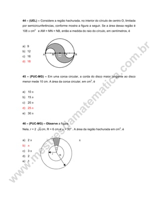 44 – (UEL) – Considere a região hachurada, no interior do círculo de centro O, limitada
por semicircunferências, conforme mostra a figura a seguir. Se a área dessa região é
108 π cm2
e AM = MN = NB, então a medida do raio do círculo, em centímetros, é
a) 9
b) 12
c) 16
d) 18
45 – (PUC-MG) – Em uma coroa circular, a corda do disco maior tangente ao disco
menor mede 10 cm. A área da coroa circular, em cm2
, é
a) 10 π
b) 15 π
c) 20 π
d) 25 π
e) 30 π
46 – (PUC-MG) – Observe a figura.
Nela, r = 2 6 cm, R = 6 cm e α = 30o
. A área da região hachurada em cm2
, é
a) 2 π π
b) π
c) 3 π
d) 2
e) 1
r
R
α
 