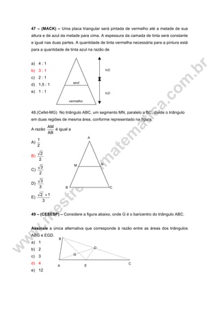 47 – (MACK) – Uma placa triangular será pintada de vermelho até a metade de sua
altura e de azul da metade para cima. A espessura da camada de tinta será constante
e igual nas duas partes. A quantidade de tinta vermelha necessária para a pintura está
para a quantidade de tinta azul na razão de
a) 4 : 1
b) 3 : 1
c) 2 : 1
d) 1,5 : 1
e) 1 : 1
48.(Cefet-MG) No triângulo ABC, um segmento MN, paralelo a BC, divide o triângulo
em duas regiões de mesma área, conforme representado na figura.
A razão
AB
AM
é igual a
A)
2
1
B)
2
2
C)
2
3
D)
3
3
E)
3
12 +
49 – (CESESP) – Considere a figura abaixo, onde G é o baricentro do triângulo ABC.
Assinale a única alternativa que corresponde à razão entre as áreas dos triângulos
ABG e EGD.
a) 1
b) 2
c) 3
d) 4
e) 12
A
M N
B C
h/2
h/2
azul
vermelho
A E
C
D
G
B
 
